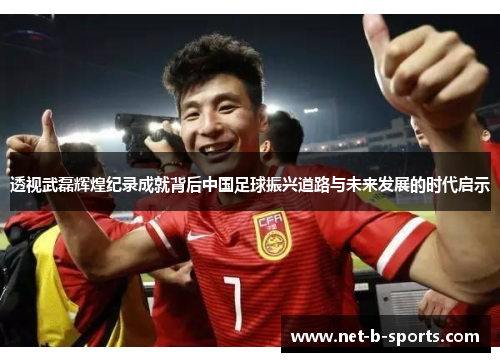 透视武磊辉煌纪录成就背后中国足球振兴道路与未来发展的时代启示