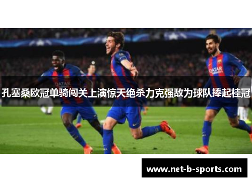 孔塞桑欧冠单骑闯关上演惊天绝杀力克强敌为球队捧起桂冠