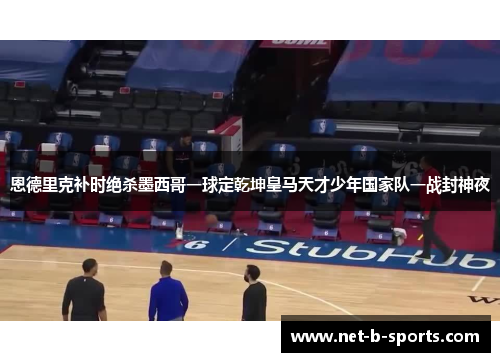 恩德里克补时绝杀墨西哥一球定乾坤皇马天才少年国家队一战封神夜